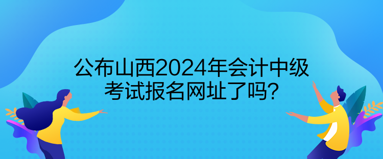 公布山西2024年會(huì)計(jì)中級(jí)考試報(bào)名網(wǎng)址了嗎？