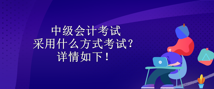 中級會計考試采用什么方式考試？詳情如下！