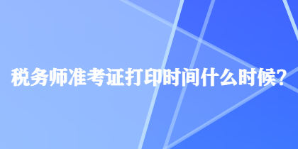 稅務(wù)師準(zhǔn)考證打印時間什么時候？