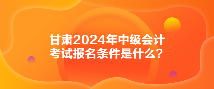 甘肅2024年中級會(huì)計(jì)考試報(bào)名條件是什么？