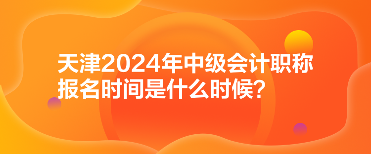 天津2024年中級會(huì)計(jì)職稱報(bào)名時(shí)間是什么時(shí)候？