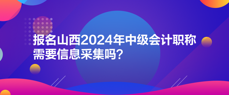 報(bào)名山西2024年中級會計(jì)職稱需要信息采集嗎？