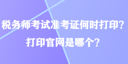 稅務(wù)師考試準(zhǔn)考證何時打??？打印官網(wǎng)是哪個？