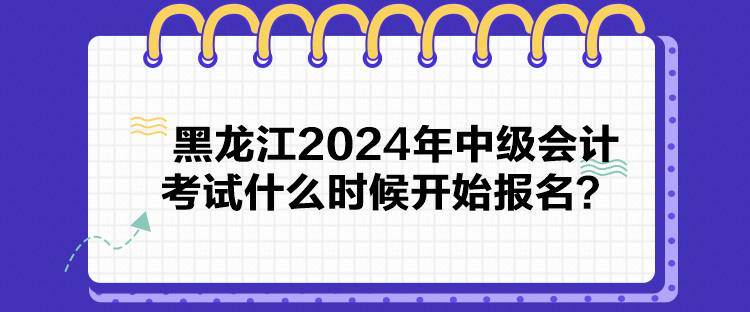 黑龍江2024年中級會計考試什么時候開始報名？