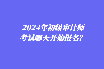 2024年初級(jí)審計(jì)師考試哪天開始報(bào)名？