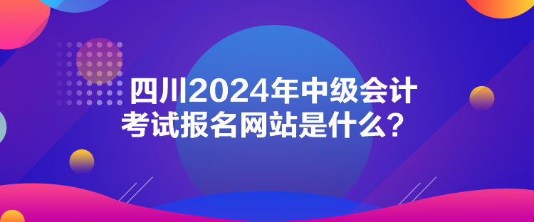 四川2024年中級(jí)會(huì)計(jì)考試報(bào)名網(wǎng)站是什么？