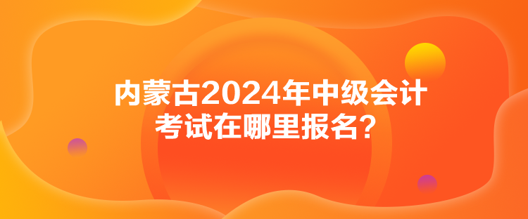 內(nèi)蒙古2024年中級會計考試在哪里報名？