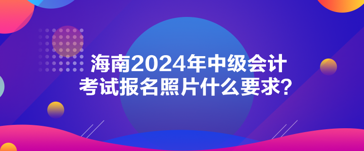 海南2024年中級會計考試報名照片什么要求？