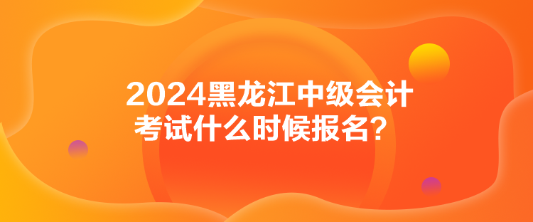 2024黑龍江中級(jí)會(huì)計(jì)考試什么時(shí)候報(bào)名？