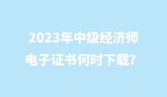 2023年中級經(jīng)濟師電子證書何時下載？