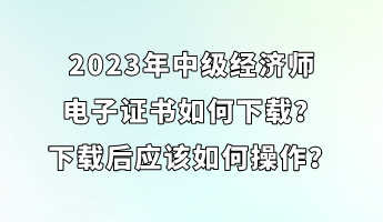 2023年中級經(jīng)濟(jì)師電子證書如何下載？下載后應(yīng)該如何操作？