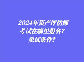 2024年資產(chǎn)評估師考試在哪里報名？免試條件？