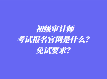 初級審計師考試報名官網(wǎng)是什么？免試要求？