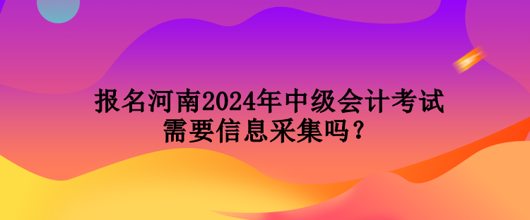 報(bào)名河南2024年中級(jí)會(huì)計(jì)考試需要信息采集嗎？