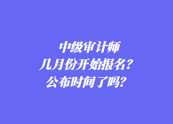 中級審計師幾月份開始報名？公布時間了嗎？