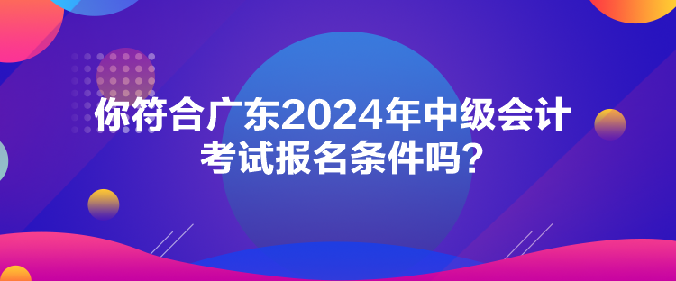 你符合廣東2024年中級會計考試報名條件嗎？