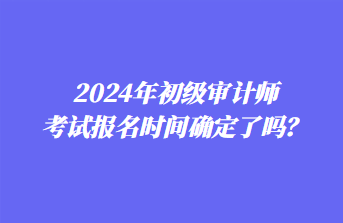 2024年初級審計師考試報名時間確定了嗎？