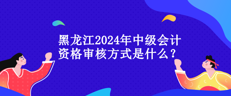 黑龍江2024年中級(jí)會(huì)計(jì)資格審核方式是什么？