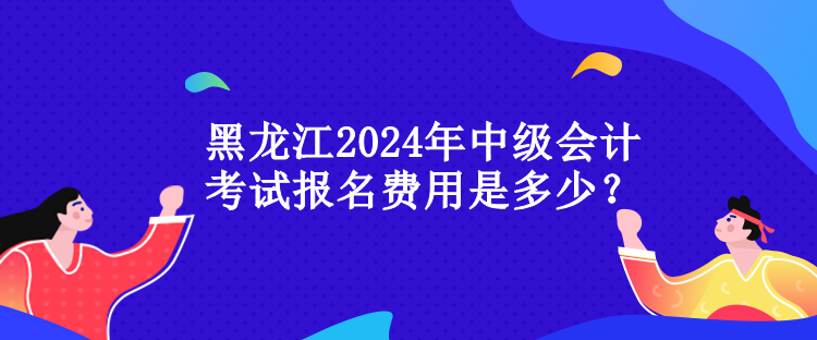 黑龍江2024年中級(jí)會(huì)計(jì)考試報(bào)名費(fèi)用是多少？