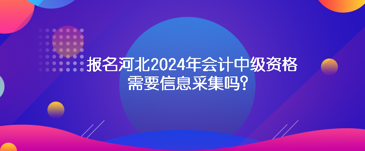 報(bào)名河北2024年會(huì)計(jì)中級(jí)資格需要信息采集嗎？