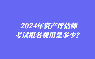 2024年資產(chǎn)評估師考試報名費用是多少？