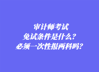 審計(jì)師考試免試條件是什么？必須一次性報(bào)兩科嗎？