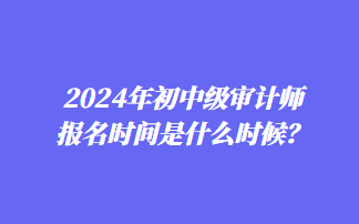 2024年初中級(jí)審計(jì)師報(bào)名時(shí)間是什么時(shí)候？