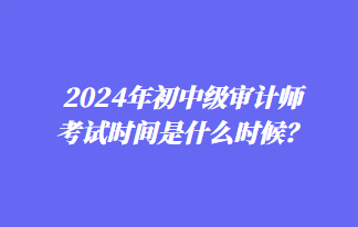 2024年初中級(jí)審計(jì)師考試時(shí)間是什么時(shí)候？