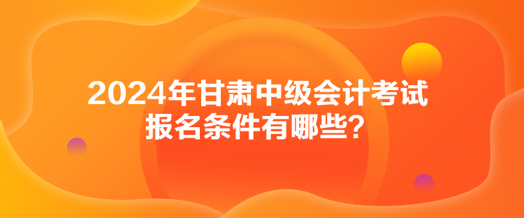 2024年甘肅中級(jí)會(huì)計(jì)考試報(bào)名條件有哪些？