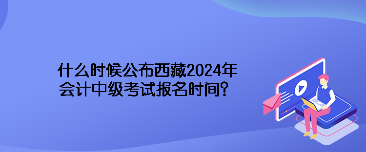 什么時(shí)候公布西藏2024年會(huì)計(jì)中級(jí)考試報(bào)名時(shí)間？