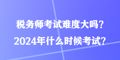 稅務(wù)師考試難度大嗎？2024年什么時(shí)候考試？