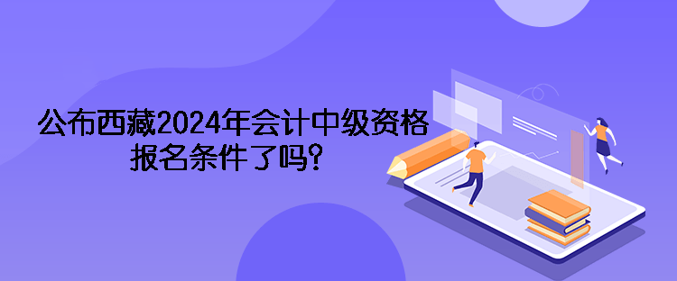 公布西藏2024年會計(jì)中級資格報(bào)名條件了嗎？