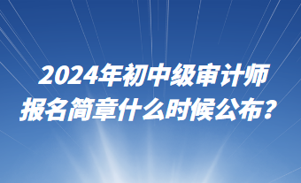 2024年初中級審計師報名簡章什么時候公布？