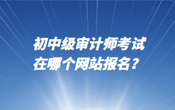 初中級審計師考試在哪個網(wǎng)站報名？