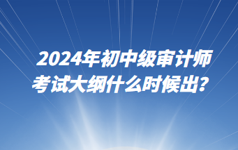 2024年初中級審計師考試大綱什么時候出？