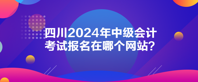 四川2024年中級會計考試報名在哪個網(wǎng)站？