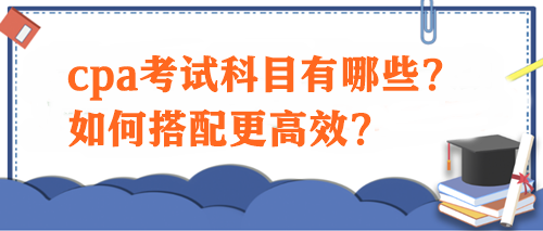 cpa考試科目有哪些？如何搭配更高效？