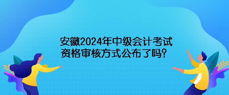 安徽2024年中級會計考試資格審核方式公布了嗎？