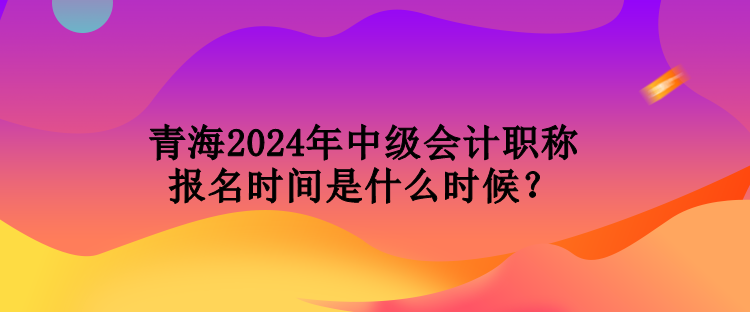 青海2024年中級會計職稱報名時間是什么時候？