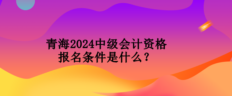 青海2024中級會計資格報名條件是什么？