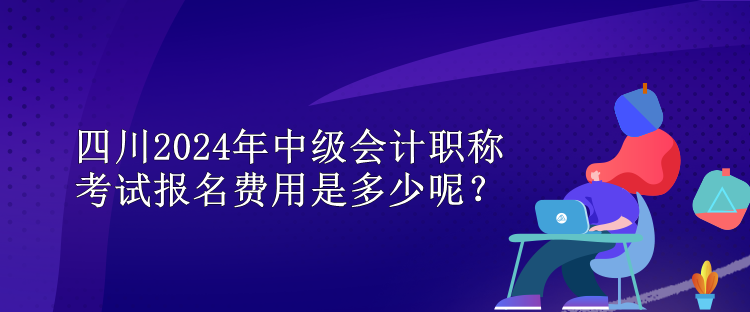 四川2024年中級會計職稱考試報名費用是多少呢？