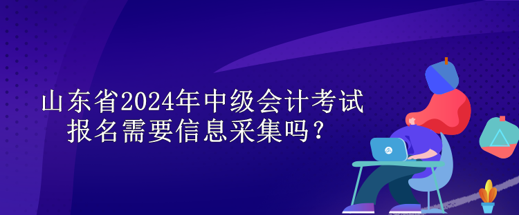 山東省2024年中級(jí)會(huì)計(jì)考試報(bào)名需要信息采集嗎？