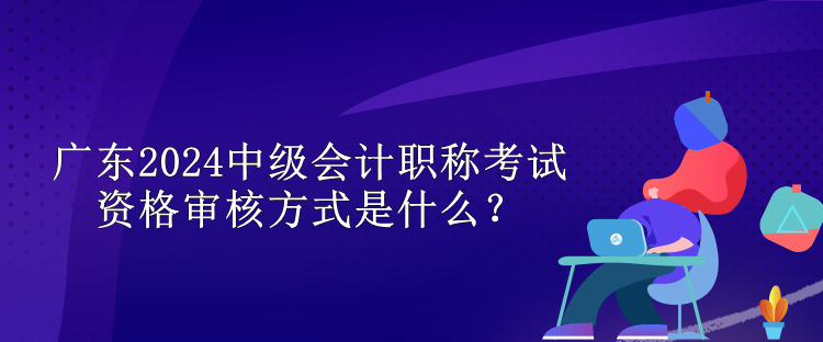 廣東2024中級(jí)會(huì)計(jì)職稱考試資格審核方式是什么？