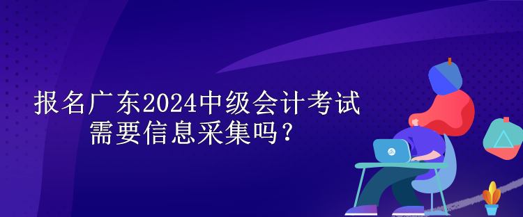 報名廣東2024中級會計考試需要信息采集嗎？