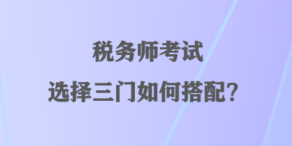 稅務(wù)師考試選擇三門如何搭配？