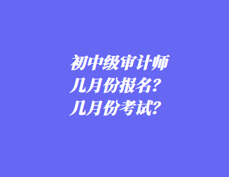 初中級審計師幾月份報名？幾月份考試？