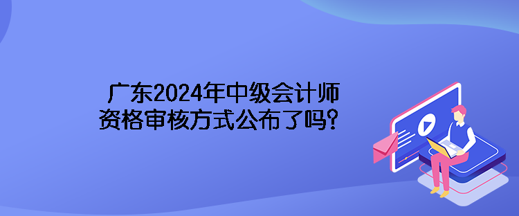 廣東2024年中級(jí)會(huì)計(jì)師資格審核方式公布了嗎？