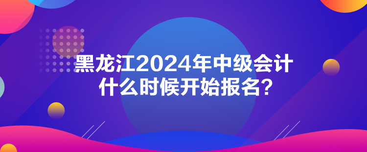 黑龍江2024年中級會計什么時候開始報名？