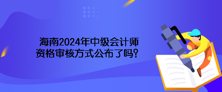 海南2024年中級(jí)會(huì)計(jì)師資格審核方式公布了嗎？