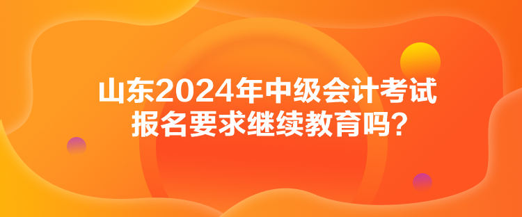 山東2024年中級會計考試報名要求繼續(xù)教育嗎？